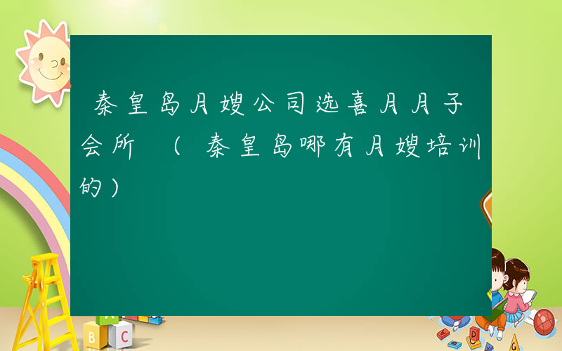 秦皇岛月嫂公司选喜月月子会所 (秦皇岛哪有月嫂培训的)